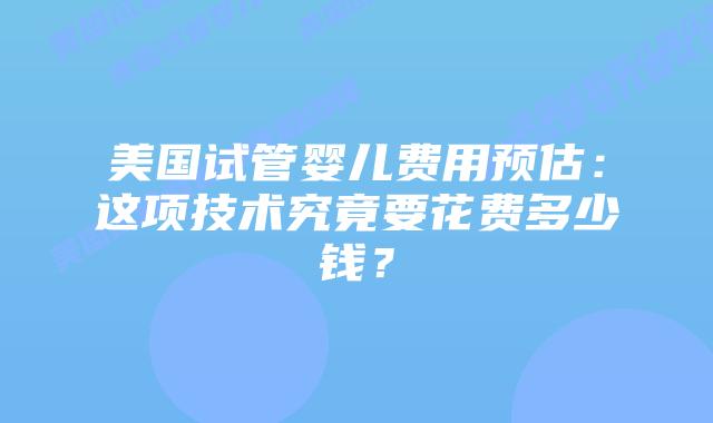 美国试管婴儿费用预估：这项技术究竟要花费多少钱？