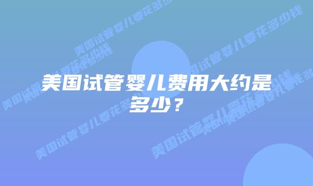 美国试管婴儿费用大约是多少?插图 美国试管婴儿费用大约是多少?