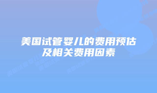 美国试管婴儿的费用预估及相关费用因素