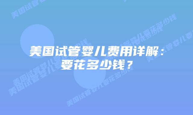 美国试管婴儿费用详解：要花多少钱？