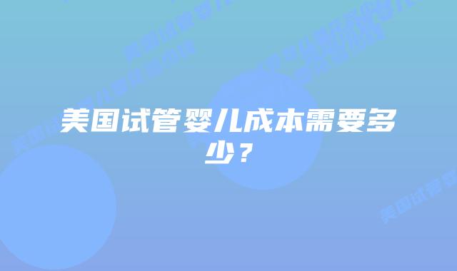 美国试管婴儿成本需要多少？