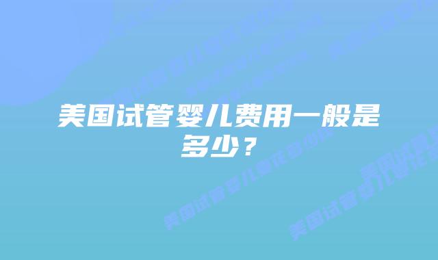 美国试管婴儿费用一般是多少?插图 美国试管婴儿费用一般是多少?