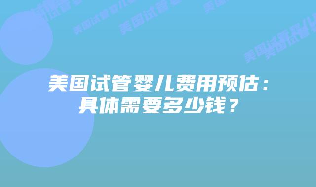 美国试管婴儿费用预估:具体需要多少钱?插图 美国试管婴儿费用预估:具体需要多少钱?