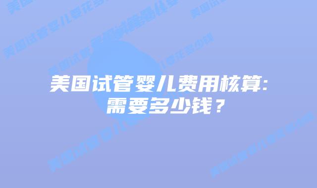 美国试管婴儿费用核算: 需要多少钱?插图 美国试管婴儿费用核算: 需要多少钱?