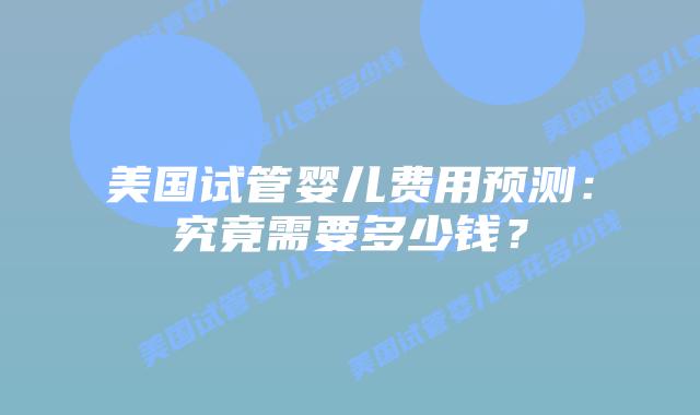 美国试管婴儿费用预测：究竟需要多少钱？
