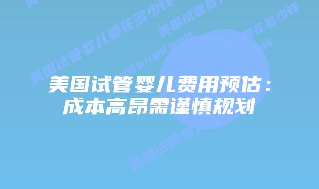 美国试管婴儿费用预估:成本高昂需谨慎规划插图 美国试管婴儿费用预估:成本高昂需谨慎规划