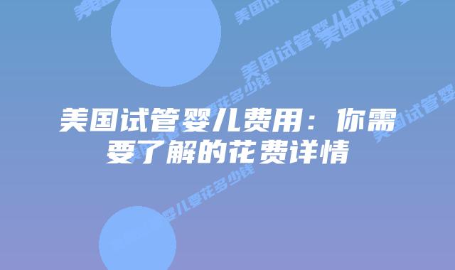 美国试管婴儿费用：你需要了解的花费详情