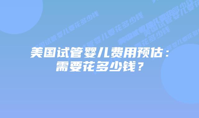 美国试管婴儿费用预估:需要花多少钱?插图 美国试管婴儿费用预估:需要花多少钱?