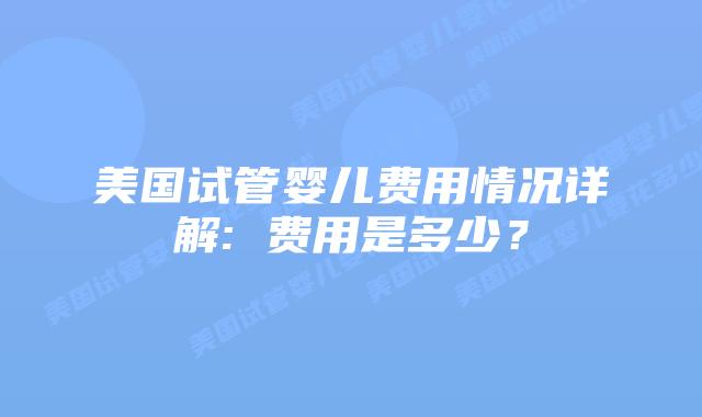美国试管婴儿费用情况详解: 费用是多少？