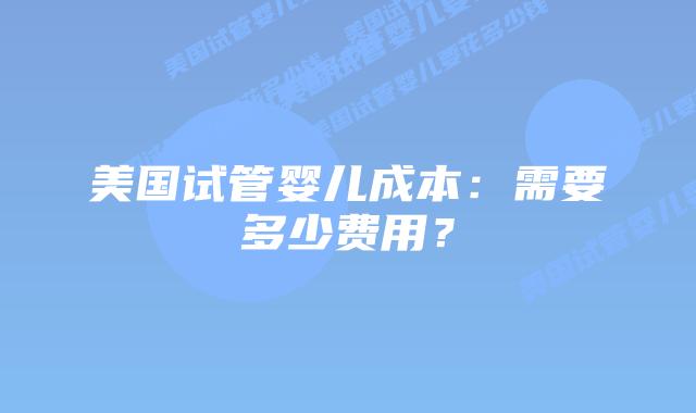 美国试管婴儿成本：需要多少费用？