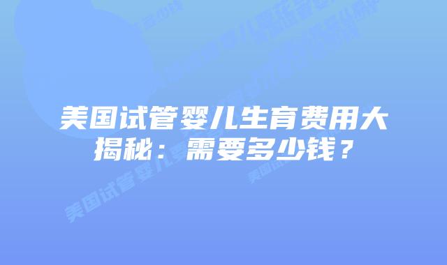 美国试管婴儿生育费用大揭秘:需要多少钱?插图 美国试管婴儿生育费用大揭秘:需要多少钱?