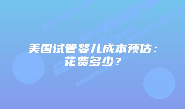 美国试管婴儿成本预估：花费多少？