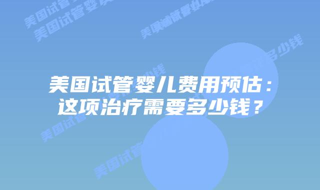 美国试管婴儿费用预估：这项治疗需要多少钱？