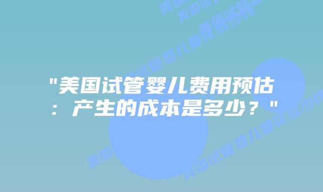 “美国试管婴儿费用预估:产生的成本是多少?”插图 “美国试管婴儿费用预估:产生的成本是多少?”插图