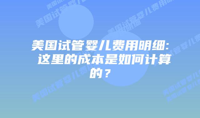 美国试管婴儿费用明细: 这里的成本是如何计算的？