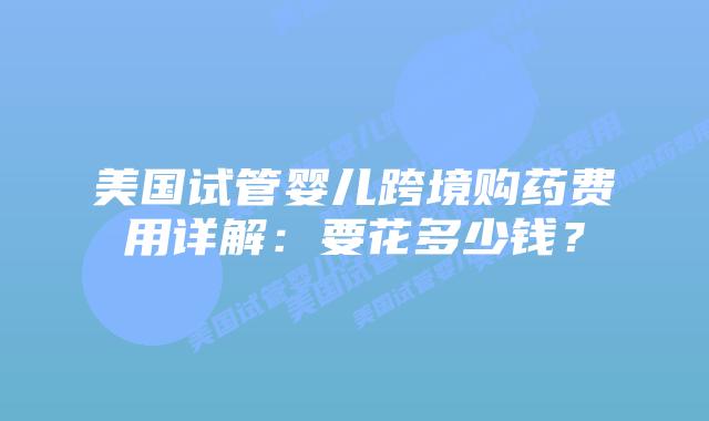 美国试管婴儿跨境购药费用详解:要花多少钱?插图 美国试管婴儿跨境购药费用详解:要花多少钱?