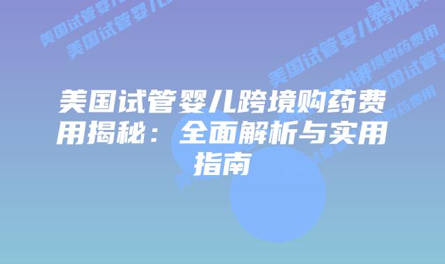 美国试管婴儿跨境购药费用揭秘：全面解析与实用指南