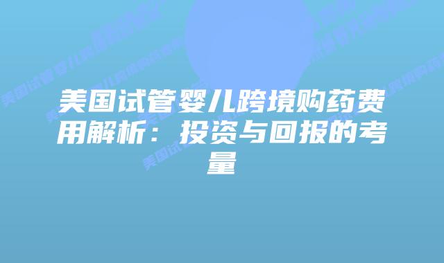美国试管婴儿跨境购药费用解析：投资与回报的考量