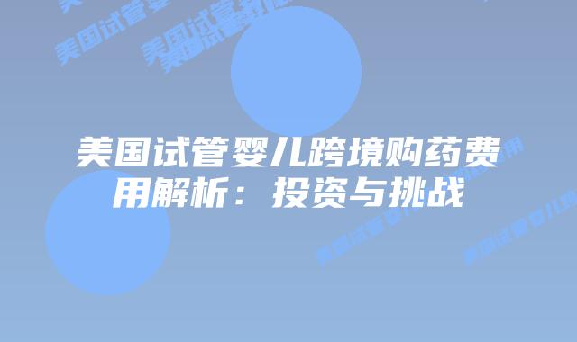 美国试管婴儿跨境购药费用解析:投资与挑战插图 美国试管婴儿跨境购药费用解析:投资与挑战