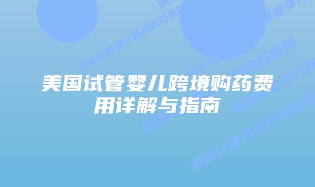 美国试管婴儿跨境购药费用详解与指南插图 美国试管婴儿跨境购药费用详解与指南