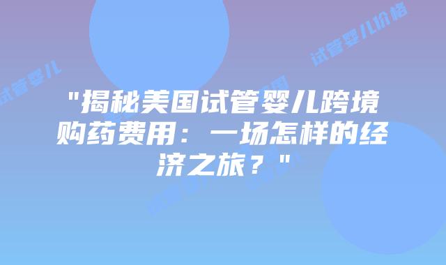 “揭秘美国试管婴儿跨境购药费用：一场怎样的经济之旅？”插图