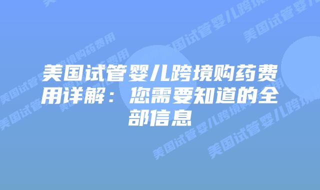 美国试管婴儿跨境购药费用详解：您需要知道的全部信息