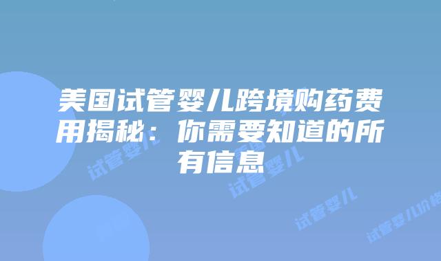 美国试管婴儿跨境购药费用揭秘：你需要知道的所有信息