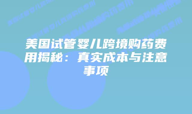 美国试管婴儿跨境购药费用揭秘：真实成本与注意事项