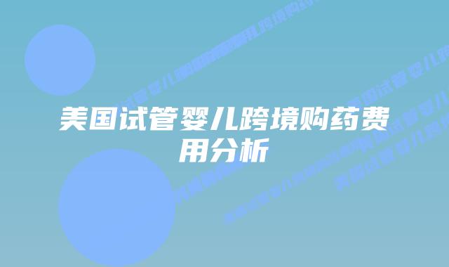 美国试管婴儿跨境购药费用分析插图 美国试管婴儿跨境购药费用分析