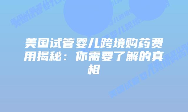 美国试管婴儿跨境购药费用揭秘：你需要了解的真相