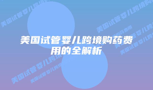 美国试管婴儿跨境购药费用的全解析插图 美国试管婴儿跨境购药费用的全解析