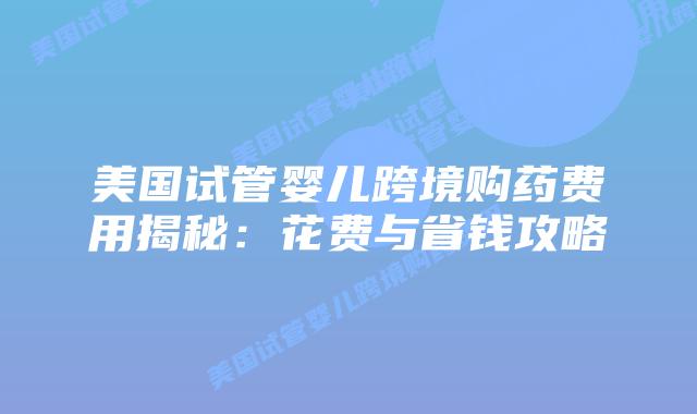美国试管婴儿跨境购药费用揭秘:花费与省钱攻略插图 美国试管婴儿跨境购药费用揭秘:花费与省钱攻略