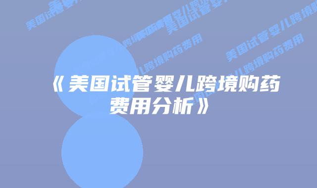 《美国试管婴儿跨境购药费用分析》插图 《美国试管婴儿跨境购药费用分析》