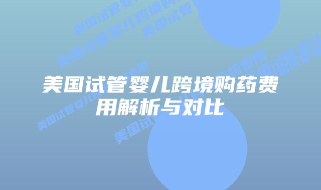 美国试管婴儿跨境购药费用解析与对比