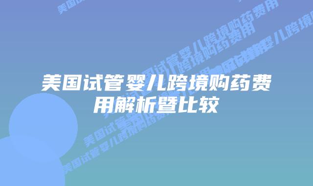 美国试管婴儿跨境购药费用解析暨比较