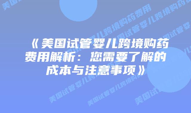 《美国试管婴儿跨境购药费用解析：您需要了解的成本与注意事项》