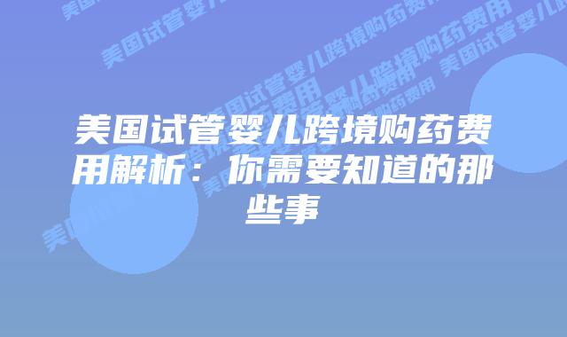 美国试管婴儿跨境购药费用解析：你需要知道的那些事