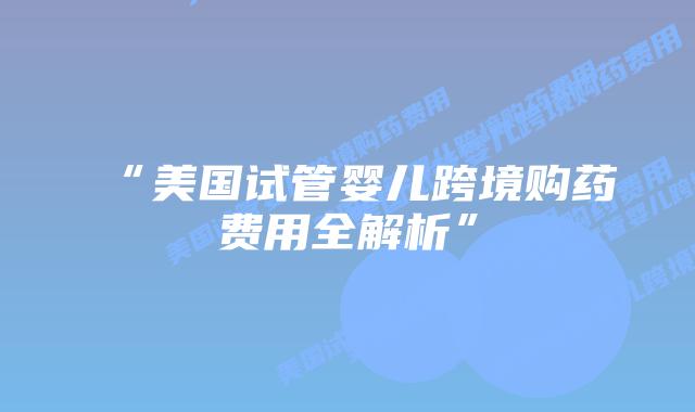 “美国试管婴儿跨境购药费用全解析”插图 “美国试管婴儿跨境购药费用全解析”