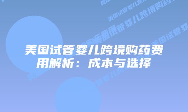 美国试管婴儿跨境购药费用解析：成本与选择
