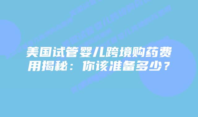 美国试管婴儿跨境购药费用揭秘:你该准备多少?插图 美国试管婴儿跨境购药费用揭秘:你该准备多少?