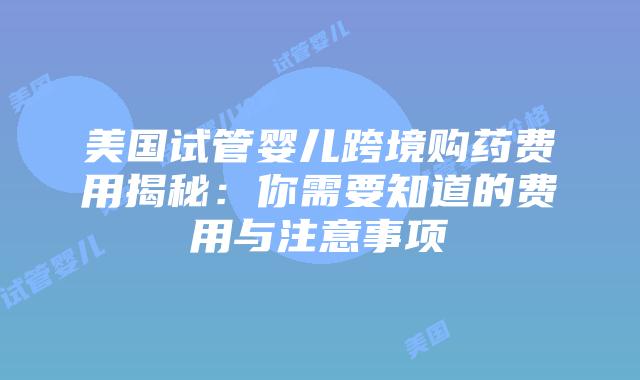 美国试管婴儿跨境购药费用揭秘:你需要知道的费用与注意事项插图 美国试管婴儿跨境购药费用揭秘:你需要知道的费用与注意事项