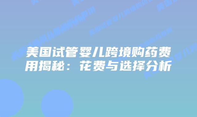 美国试管婴儿跨境购药费用揭秘:花费与选择分析插图 美国试管婴儿跨境购药费用揭秘:花费与选择分析