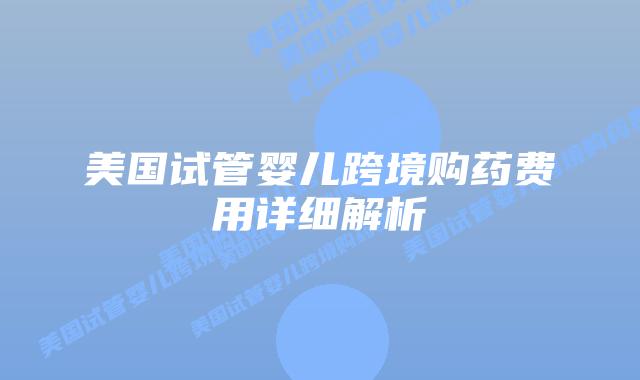 美国试管婴儿跨境购药费用详细解析