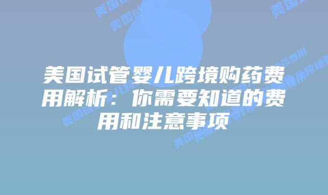 美国试管婴儿跨境购药费用解析:你需要知道的费用和注意事项插图 美国试管婴儿跨境购药费用解析:你需要知道的费用和注意事项