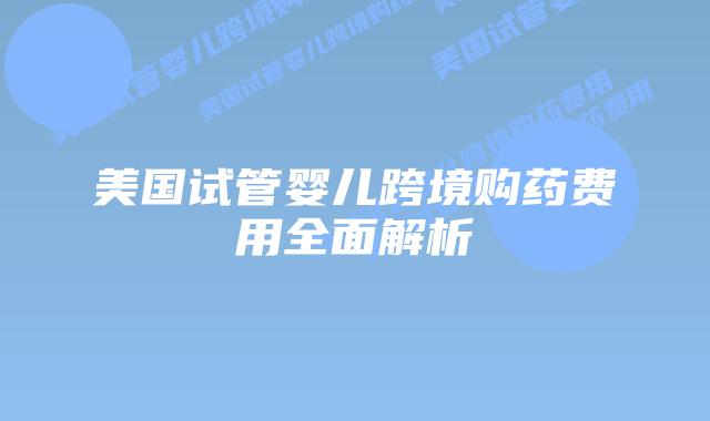 美国试管婴儿跨境购药费用全面解析插图 美国试管婴儿跨境购药费用全面解析