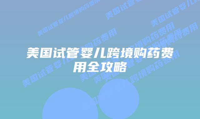 美国试管婴儿跨境购药费用全攻略插图 美国试管婴儿跨境购药费用全攻略
