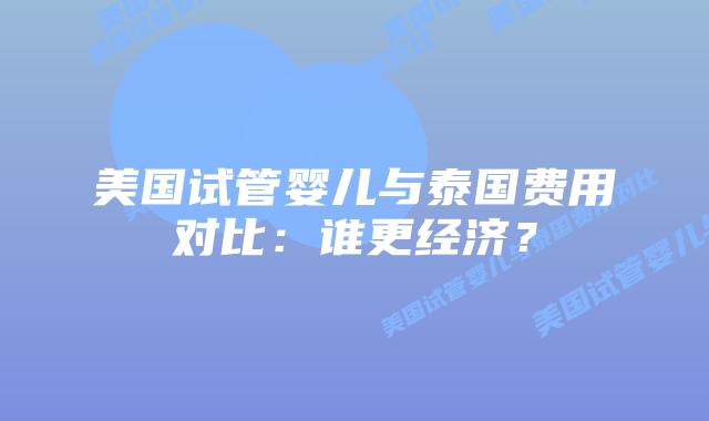 美国试管婴儿与泰国费用对比：谁更经济？