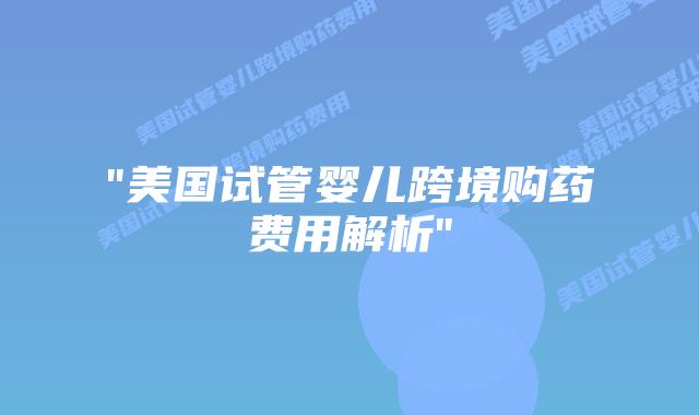 “美国试管婴儿跨境购药费用解析”插图