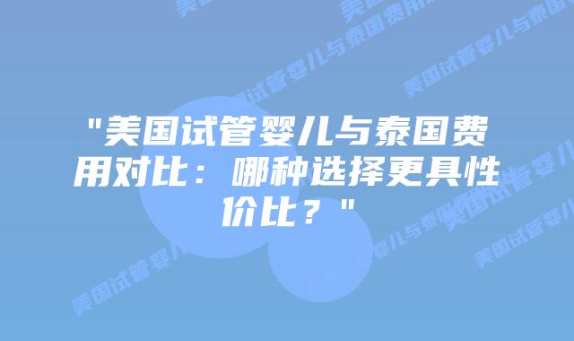 “美国试管婴儿与泰国费用对比：哪种选择更具性价比？”插图