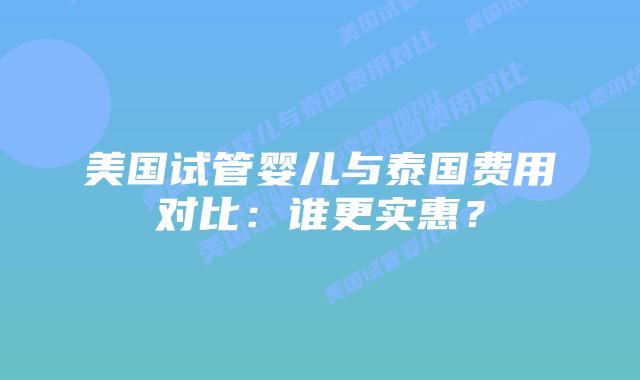 美国试管婴儿与泰国费用对比：谁更实惠？